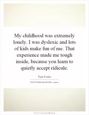 My childhood was extremely lonely. I was dyslexic and lots of kids make fun of me. That experience made me tough inside, because you learn to quietly accept ridicule Picture Quote #1