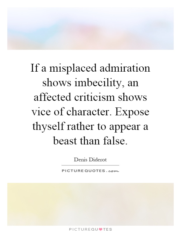 If a misplaced admiration shows imbecility, an affected criticism shows vice of character. Expose thyself rather to appear a beast than false Picture Quote #1