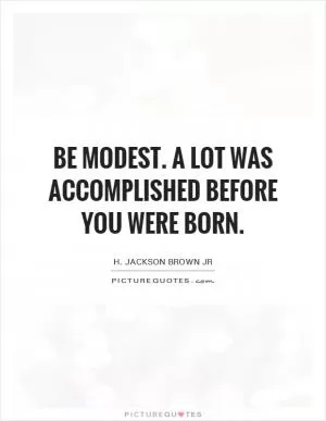 Be modest. A lot was accomplished before you were born Picture Quote #1