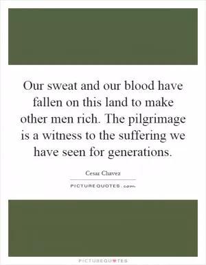 Our sweat and our blood have fallen on this land to make other men rich. The pilgrimage is a witness to the suffering we have seen for generations Picture Quote #1