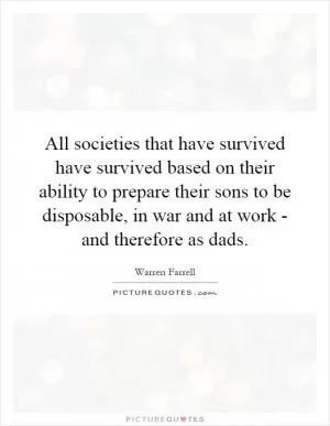 All societies that have survived have survived based on their ability to prepare their sons to be disposable, in war and at work - and therefore as dads Picture Quote #1