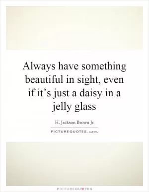 Always have something beautiful in sight, even if it’s just a daisy in a jelly glass Picture Quote #1