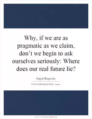 Why, if we are as pragmatic as we claim, don’t we begin to ask ourselves seriously: Where does our real future lie? Picture Quote #1