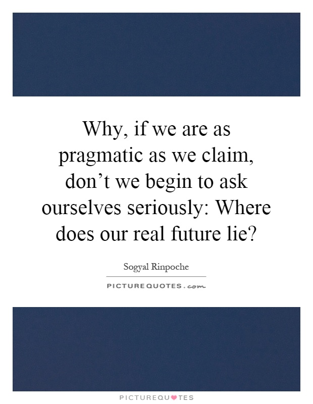 Why, if we are as pragmatic as we claim, don't we begin to ask ourselves seriously: Where does our real future lie? Picture Quote #1