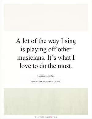 A lot of the way I sing is playing off other musicians. It’s what I love to do the most Picture Quote #1