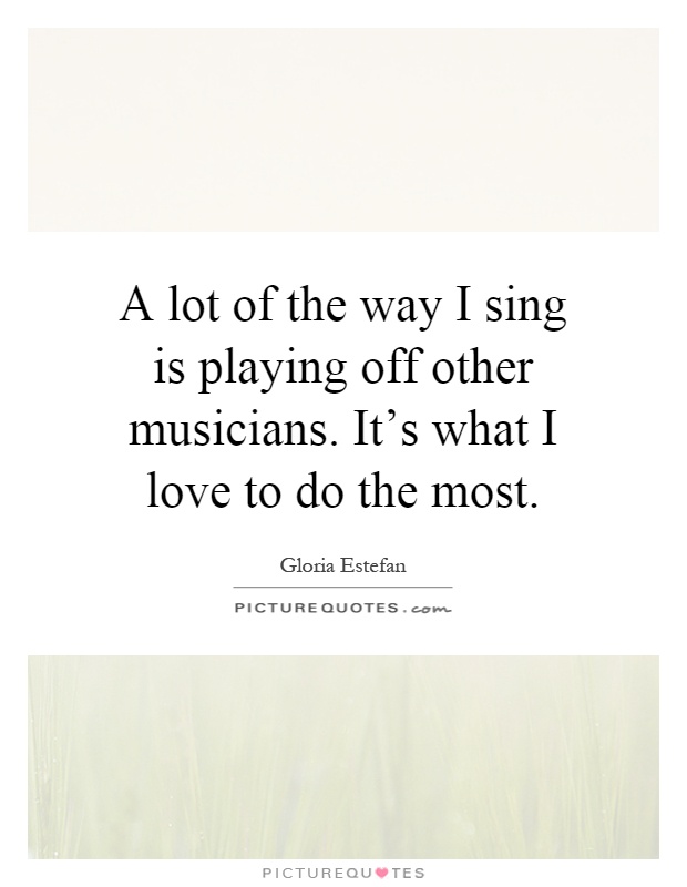 A lot of the way I sing is playing off other musicians. It's what I love to do the most Picture Quote #1