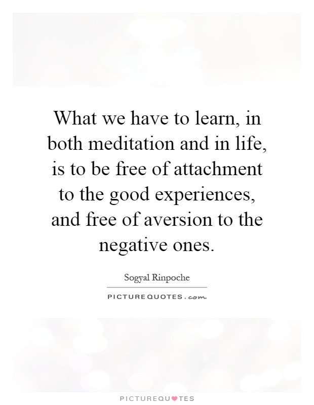 What we have to learn, in both meditation and in life, is to be free of attachment to the good experiences, and free of aversion to the negative ones Picture Quote #1