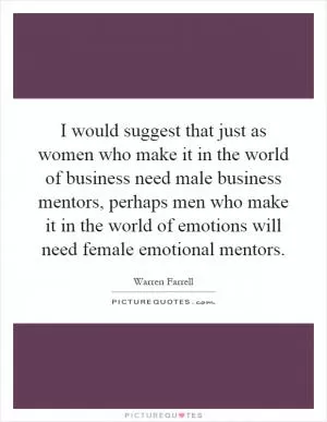I would suggest that just as women who make it in the world of business need male business mentors, perhaps men who make it in the world of emotions will need female emotional mentors Picture Quote #1
