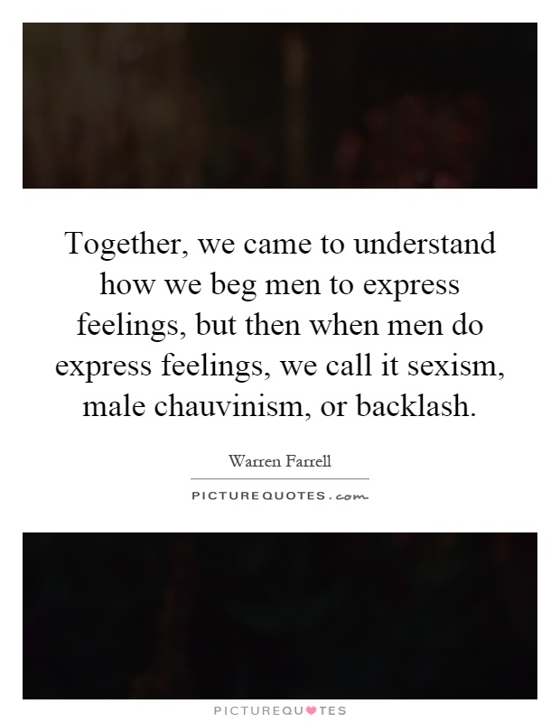 Together, we came to understand how we beg men to express feelings, but then when men do express feelings, we call it sexism, male chauvinism, or backlash Picture Quote #1