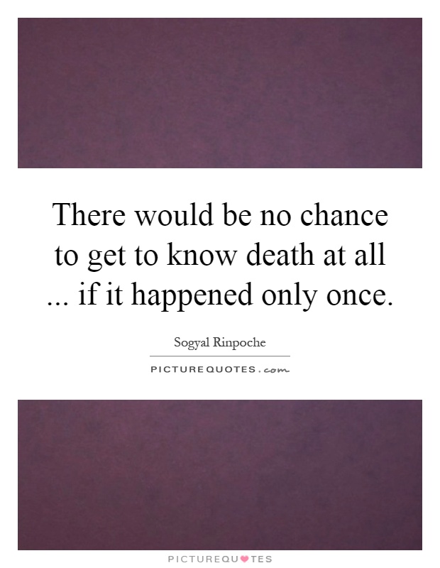 There would be no chance to get to know death at all... if it happened only once Picture Quote #1