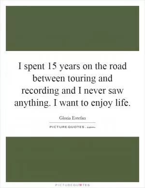 I spent 15 years on the road between touring and recording and I never saw anything. I want to enjoy life Picture Quote #1