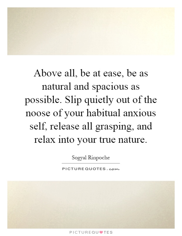 Above all, be at ease, be as natural and spacious as possible. Slip quietly out of the noose of your habitual anxious self, release all grasping, and relax into your true nature Picture Quote #1