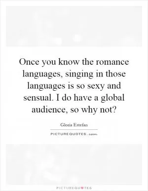 Once you know the romance languages, singing in those languages is so sexy and sensual. I do have a global audience, so why not? Picture Quote #1