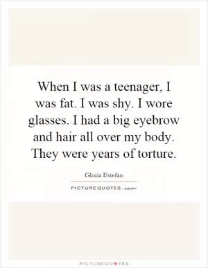 When I was a teenager, I was fat. I was shy. I wore glasses. I had a big eyebrow and hair all over my body. They were years of torture Picture Quote #1
