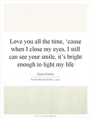 Love you all the time, ‘cause when I close my eyes, I still can see your smile, it’s bright enough to light my life Picture Quote #1