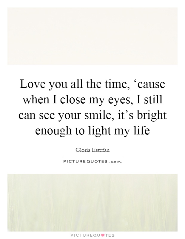 Love you all the time, ‘cause when I close my eyes, I still can see your smile, it's bright enough to light my life Picture Quote #1