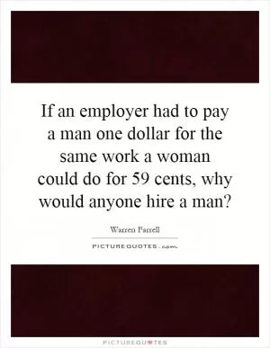 If an employer had to pay a man one dollar for the same work a woman could do for 59 cents, why would anyone hire a man? Picture Quote #1