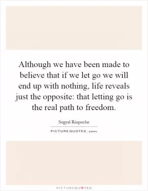Although we have been made to believe that if we let go we will end up with nothing, life reveals just the opposite: that letting go is the real path to freedom Picture Quote #1