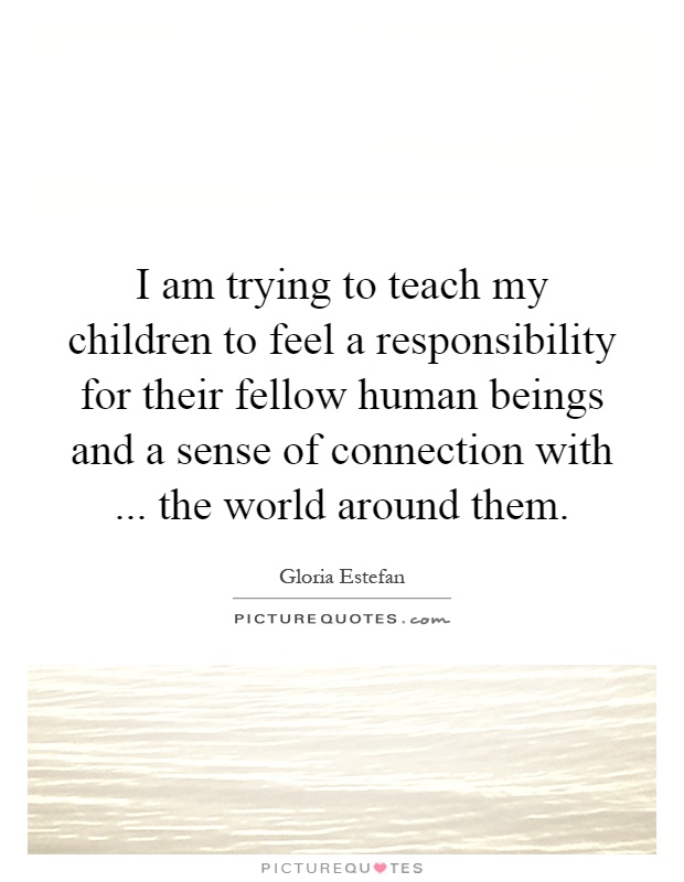 I am trying to teach my children to feel a responsibility for their fellow human beings and a sense of connection with... the world around them Picture Quote #1