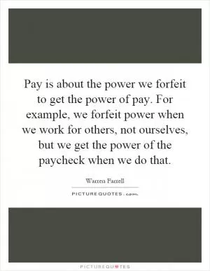 Pay is about the power we forfeit to get the power of pay. For example, we forfeit power when we work for others, not ourselves, but we get the power of the paycheck when we do that Picture Quote #1