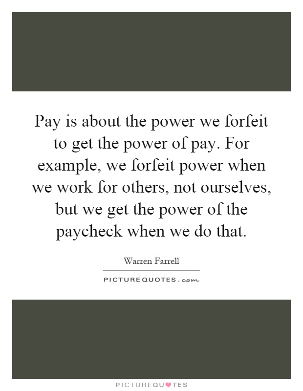 Pay is about the power we forfeit to get the power of pay. For example, we forfeit power when we work for others, not ourselves, but we get the power of the paycheck when we do that Picture Quote #1