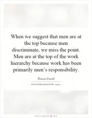 When we suggest that men are at the top because men discriminate, we miss the point. Men are at the top of the work hierarchy because work has been primarily men’s responsibility Picture Quote #1