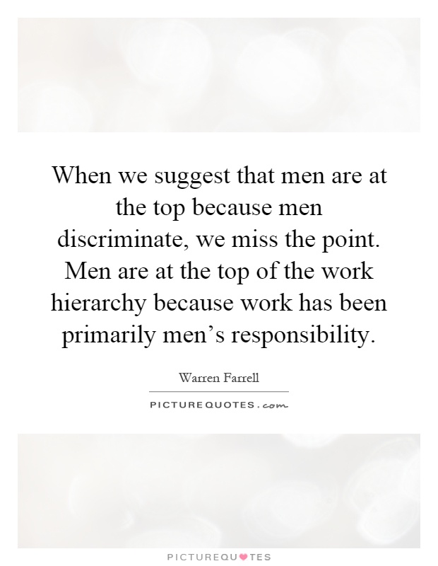 When we suggest that men are at the top because men discriminate, we miss the point. Men are at the top of the work hierarchy because work has been primarily men's responsibility Picture Quote #1