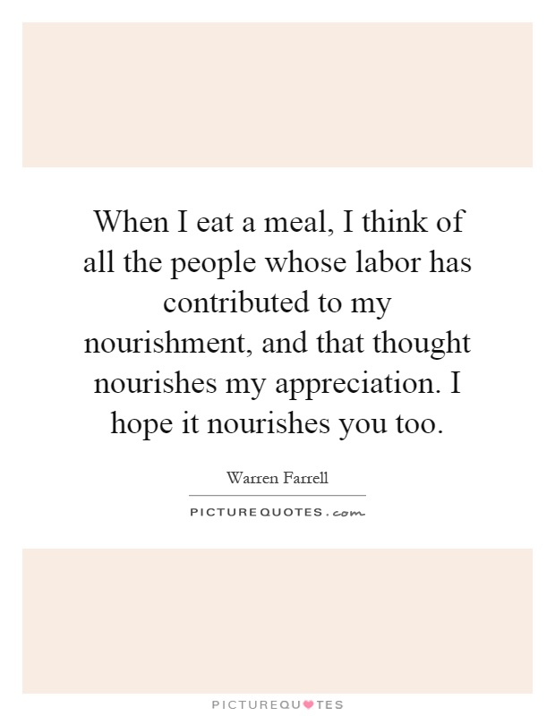 When I eat a meal, I think of all the people whose labor has contributed to my nourishment, and that thought nourishes my appreciation. I hope it nourishes you too Picture Quote #1
