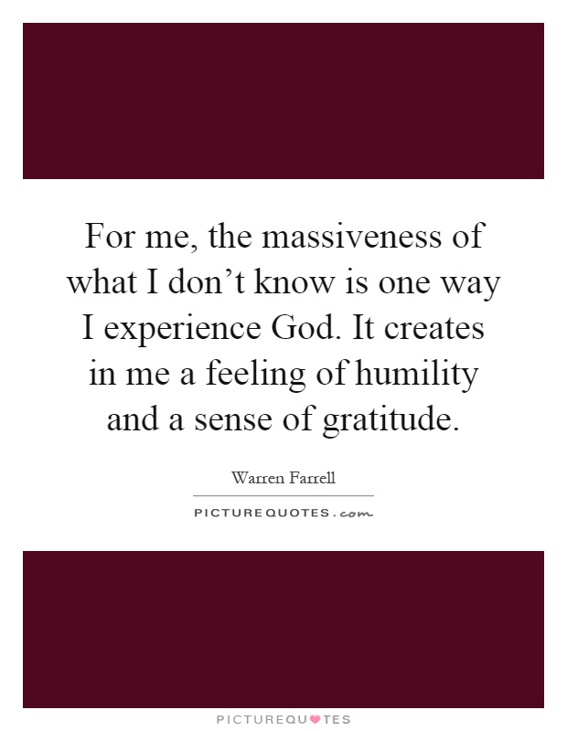 For me, the massiveness of what I don't know is one way I experience God. It creates in me a feeling of humility and a sense of gratitude Picture Quote #1