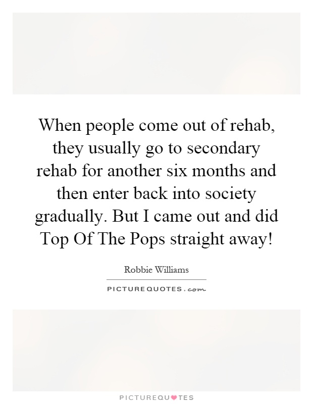 When people come out of rehab, they usually go to secondary rehab for another six months and then enter back into society gradually. But I came out and did Top Of The Pops straight away! Picture Quote #1