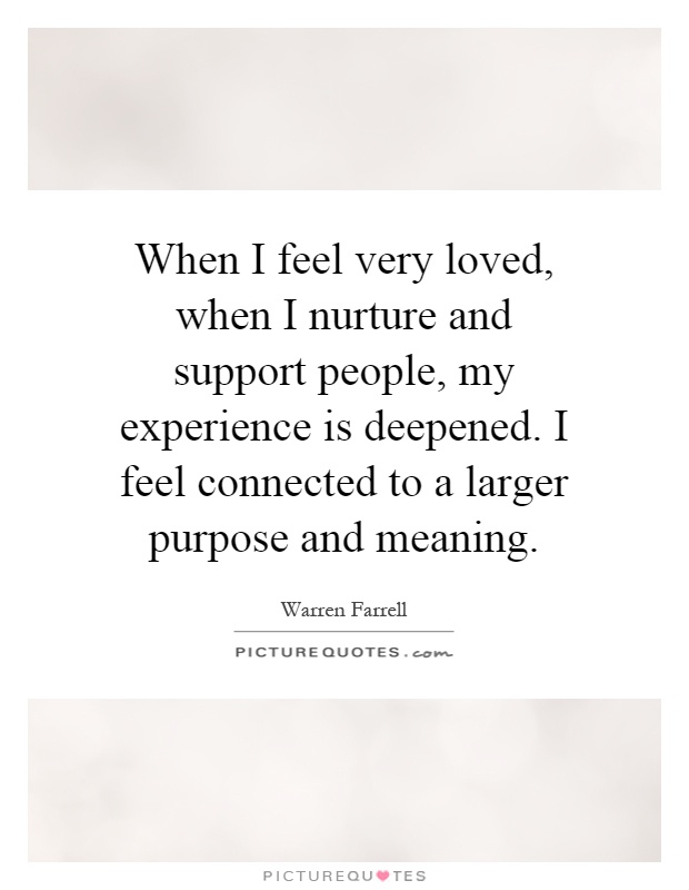 When I feel very loved, when I nurture and support people, my experience is deepened. I feel connected to a larger purpose and meaning Picture Quote #1
