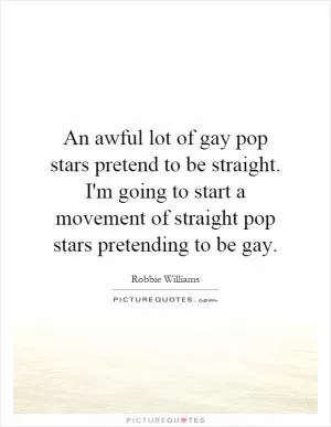 An awful lot of gay pop stars pretend to be straight. I'm going to start a movement of straight pop stars pretending to be gay Picture Quote #1