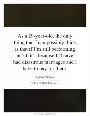 As a 29-year-old, the only thing that I can possibly think is that if I’m still performing at 50, it’s because I’ll have had disastrous marriages and I have to pay for them Picture Quote #1