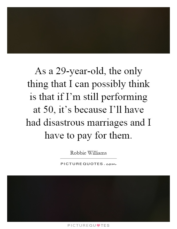 As a 29-year-old, the only thing that I can possibly think is that if I'm still performing at 50, it's because I'll have had disastrous marriages and I have to pay for them Picture Quote #1