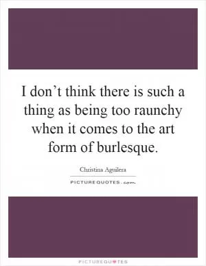 I don’t think there is such a thing as being too raunchy when it comes to the art form of burlesque Picture Quote #1