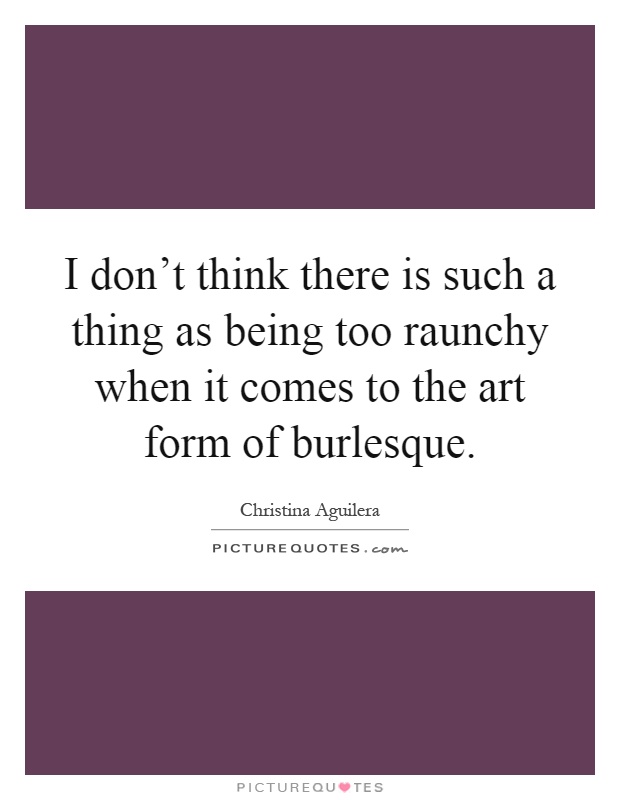 I don't think there is such a thing as being too raunchy when it comes to the art form of burlesque Picture Quote #1