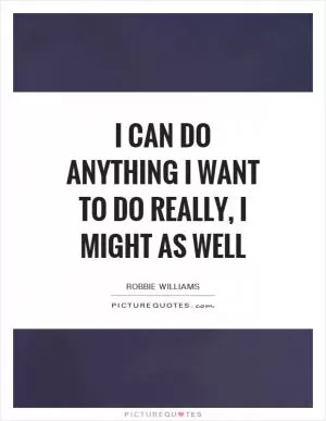 I can do anything I want to do really, I might as well Picture Quote #1