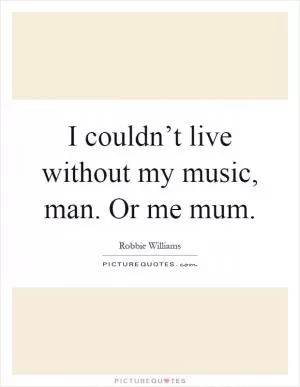 I couldn’t live without my music, man. Or me mum Picture Quote #1