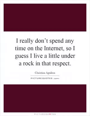 I really don’t spend any time on the Internet, so I guess I live a little under a rock in that respect Picture Quote #1