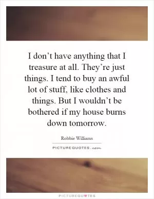 I don’t have anything that I treasure at all. They’re just things. I tend to buy an awful lot of stuff, like clothes and things. But I wouldn’t be bothered if my house burns down tomorrow Picture Quote #1
