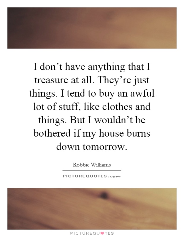 I don't have anything that I treasure at all. They're just things. I tend to buy an awful lot of stuff, like clothes and things. But I wouldn't be bothered if my house burns down tomorrow Picture Quote #1