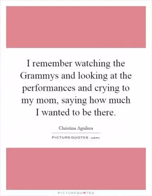 I remember watching the Grammys and looking at the performances and crying to my mom, saying how much I wanted to be there Picture Quote #1