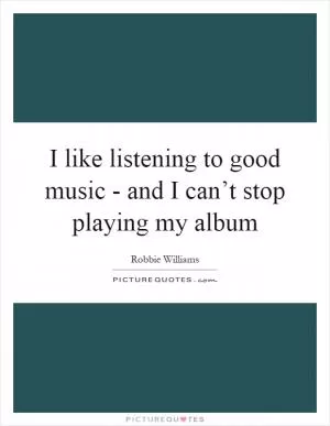 I like listening to good music - and I can’t stop playing my album Picture Quote #1