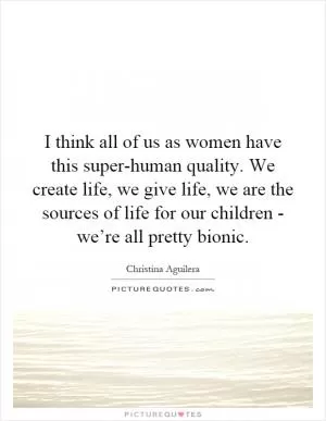 I think all of us as women have this super-human quality. We create life, we give life, we are the sources of life for our children - we’re all pretty bionic Picture Quote #1