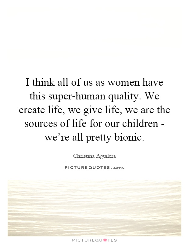 I think all of us as women have this super-human quality. We create life, we give life, we are the sources of life for our children - we're all pretty bionic Picture Quote #1