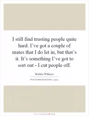 I still find trusting people quite hard. I’ve got a couple of mates that I do let in, but that’s it. It’s something I’ve got to sort out - I cut people off Picture Quote #1