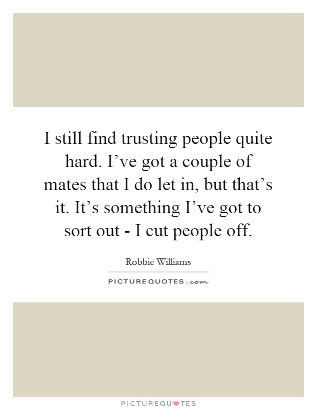 I still find trusting people quite hard. I've got a couple of mates that I do let in, but that's it. It's something I've got to sort out - I cut people off Picture Quote #1