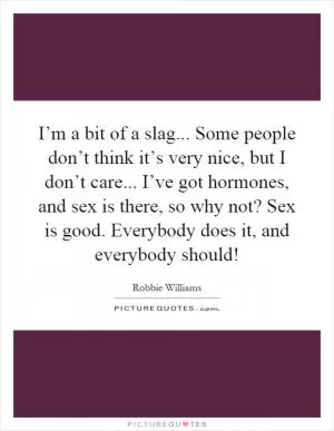 I’m a bit of a slag... Some people don’t think it’s very nice, but I don’t care... I’ve got hormones, and sex is there, so why not? Sex is good. Everybody does it, and everybody should! Picture Quote #1