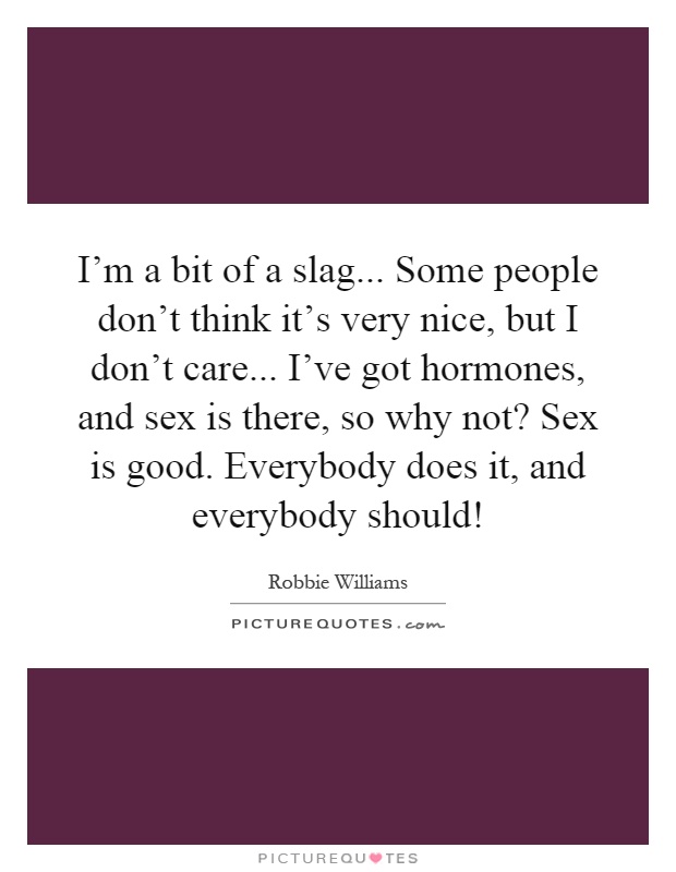 I'm a bit of a slag... Some people don't think it's very nice, but I don't care... I've got hormones, and sex is there, so why not? Sex is good. Everybody does it, and everybody should! Picture Quote #1