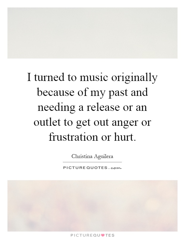 I turned to music originally because of my past and needing a release or an outlet to get out anger or frustration or hurt Picture Quote #1